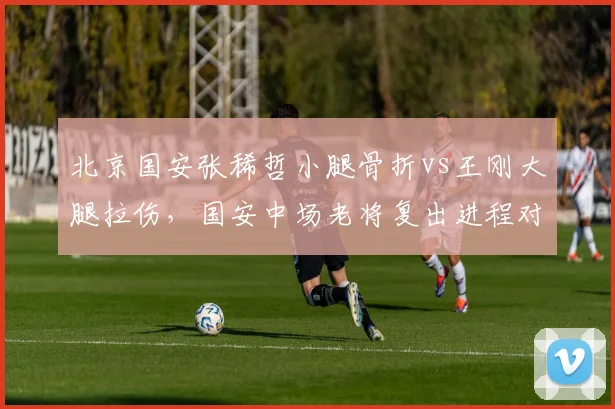 北京国安张稀哲小腿骨折vs王刚大腿拉伤，国安中场老将复出进程对比