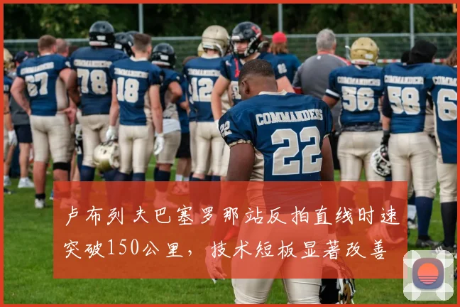 卢布列夫巴塞罗那站反拍直线时速突破150公里，技术短板显著改善