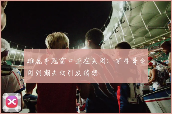 雄鹿夺冠窗口正在关闭：字母哥合同到期去向引发猜想