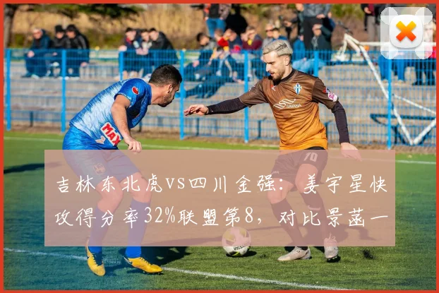 吉林东北虎vs四川金强：姜宇星快攻得分率32%联盟第8，对比景菡一快攻效率仅排第25