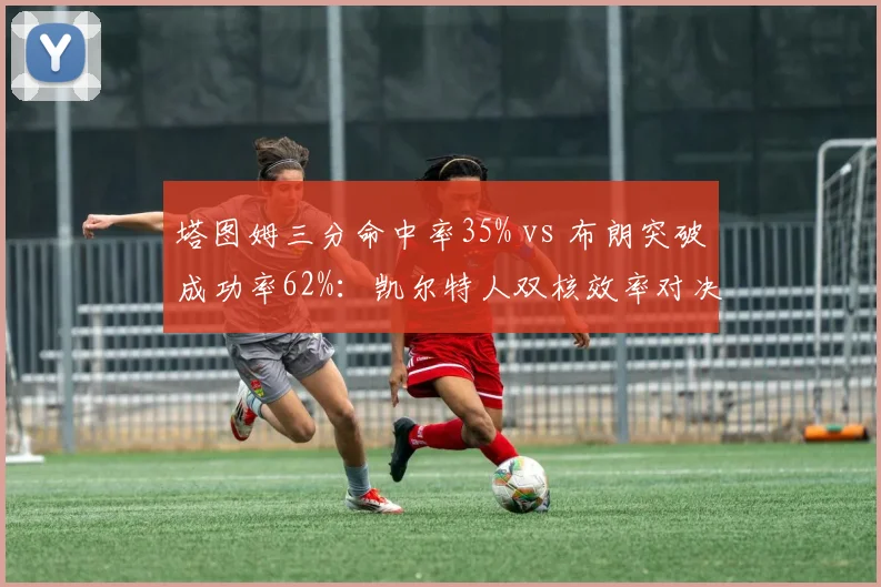塔图姆三分命中率35% vs 布朗突破成功率62%：凯尔特人双核效率对决