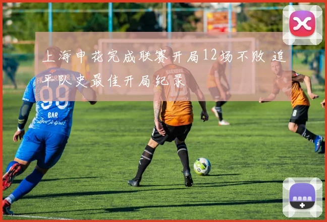 上海申花完成联赛开局12场不败 追平队史最佳开局纪录