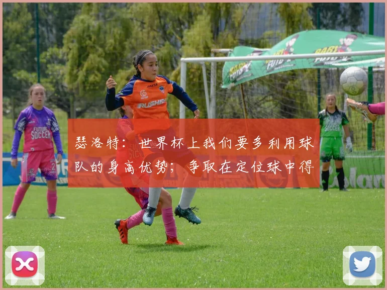 瑟洛特：世界杯上我们要多利用球队的身高优势；争取在定位球中得分