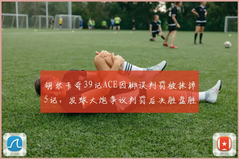 胡尔卡奇39记ACE因脚误判罚被抹掉5记，发球大炮争议判罚后决胜盘胜率跌至38%