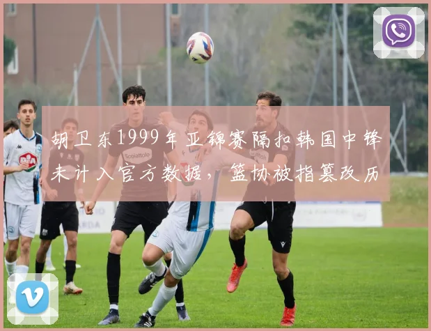 胡卫东1999年亚锦赛隔扣韩国中锋未计入官方数据，篮协被指篡改历史