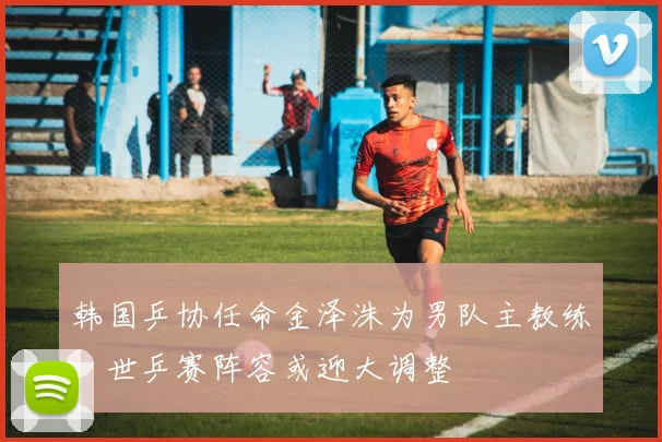 韩国乒协任命金泽洙为男队主教练，世乒赛阵容或迎大调整
