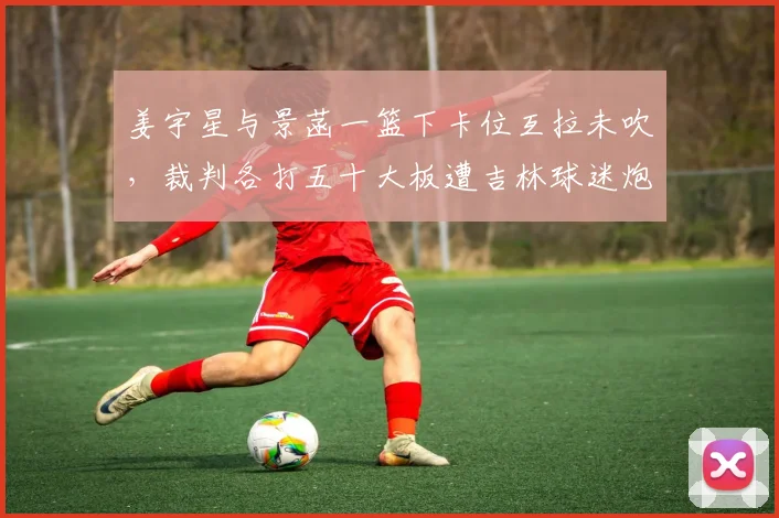 姜宇星与景菡一篮下卡位互拉未吹，裁判各打五十大板遭吉林球迷炮轰