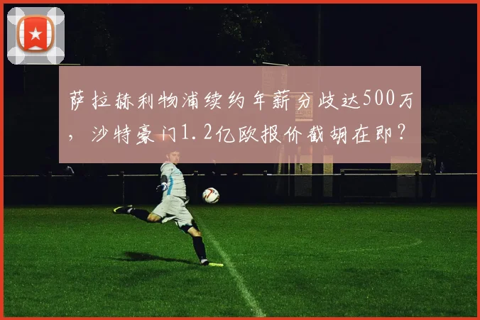 萨拉赫利物浦续约年薪分歧达500万，沙特豪门1.2亿欧报价截胡在即？