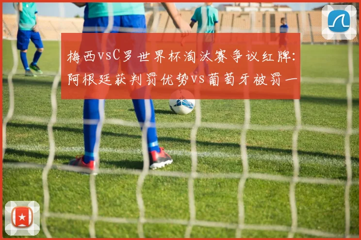 梅西vsC罗世界杯淘汰赛争议红牌：阿根廷获判罚优势vs葡萄牙被罚一人，历史地位再论